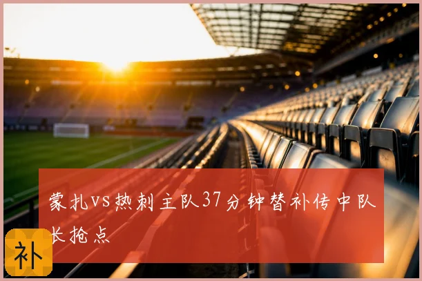 蒙扎vs热刺主队37分钟替补传中队长抢点